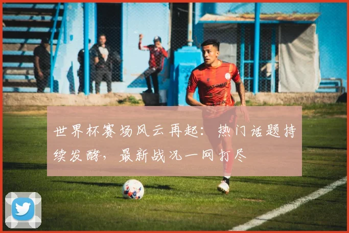 世界杯赛场风云再起：热门话题持续发酵，最新战况一网打尽