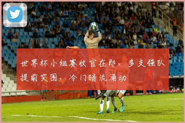 世界杯小组赛收官在即，多支强队提前突围，冷门暗流涌动
