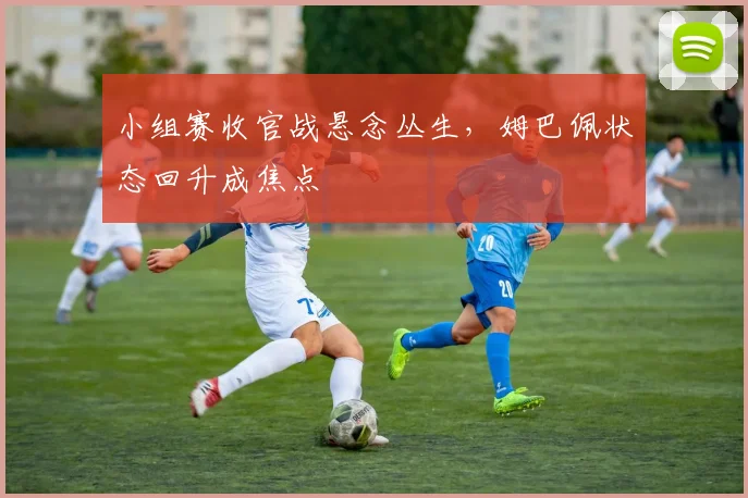 小组赛收官战悬念丛生，姆巴佩状态回升成焦点