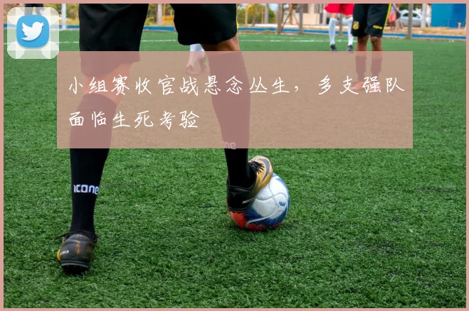 小组赛收官战悬念丛生，多支强队面临生死考验