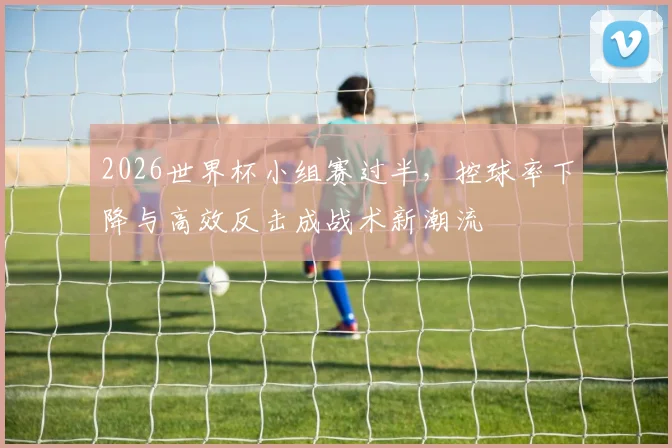 2026世界杯小组赛过半，控球率下降与高效反击成战术新潮流