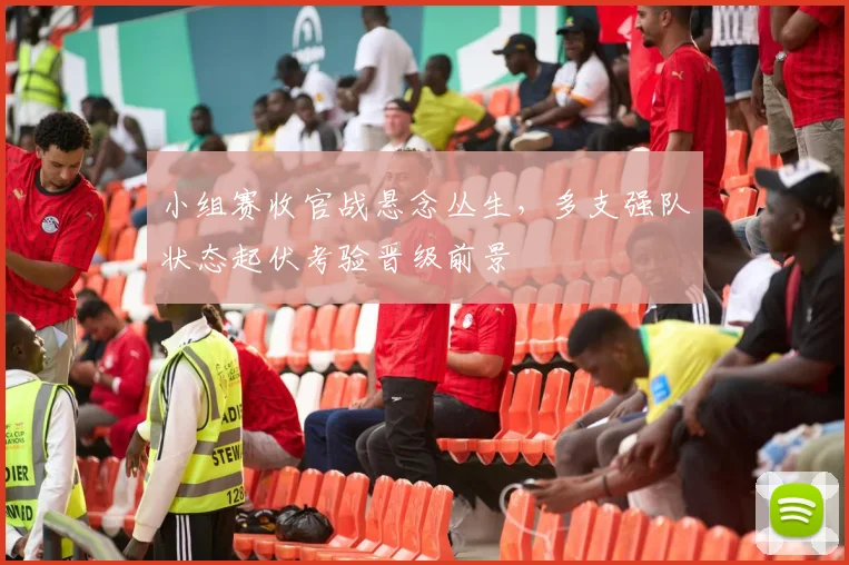 小组赛收官战悬念丛生，多支强队状态起伏考验晋级前景